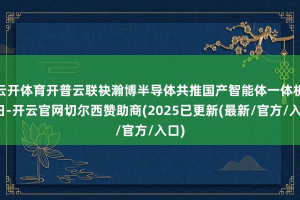 云开体育开普云联袂瀚博半导体共推国产智能体一体机近日-开云官网切尔西赞助商(2025已更新(最新/官方/入口)