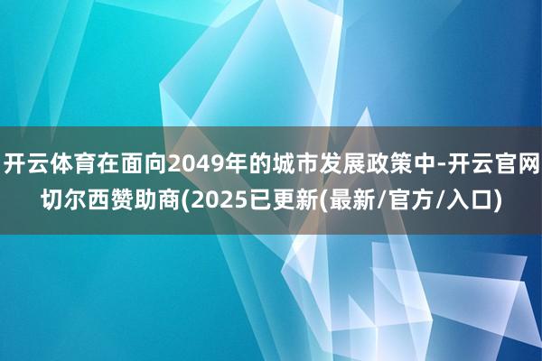 开云体育在面向2049年的城市发展政策中-开云官网切尔西赞助商(2025已更新(最新/官方/入口)