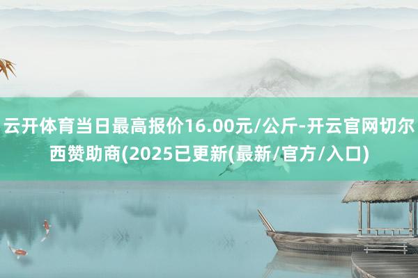 云开体育当日最高报价16.00元/公斤-开云官网切尔西赞助商(2025已更新(最新/官方/入口)