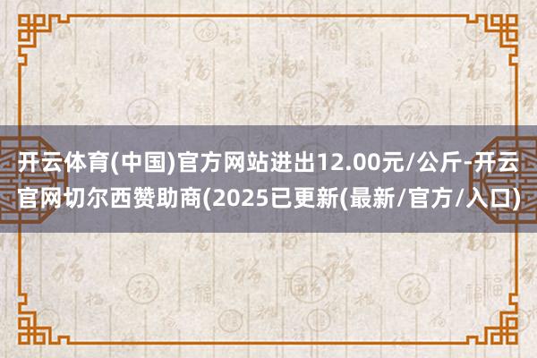 开云体育(中国)官方网站进出12.00元/公斤-开云官网切尔西赞助商(2025已更新(最新/官方/入口)