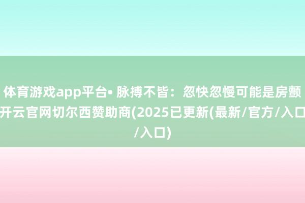体育游戏app平台• 脉搏不皆：忽快忽慢可能是房颤-开云官网切尔西赞助商(2025已更新(最新/官方/入口)
