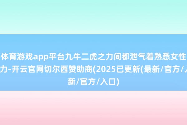 体育游戏app平台九牛二虎之力间都泄气着熟悉女性的魔力-开云官网切尔西赞助商(2025已更新(最新/官方/入口)