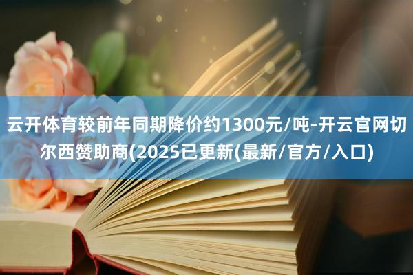 云开体育较前年同期降价约1300元/吨-开云官网切尔西赞助商(2025已更新(最新/官方/入口)