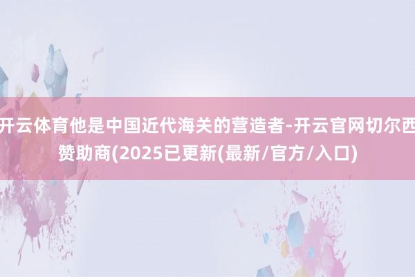 开云体育他是中国近代海关的营造者-开云官网切尔西赞助商(2025已更新(最新/官方/入口)