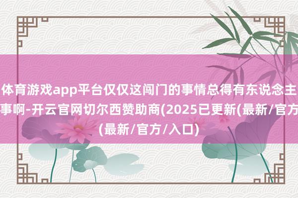 体育游戏app平台仅仅这闯门的事情总得有东说念主应了才事啊-开云官网切尔西赞助商(2025已更新(最新/官方/入口)