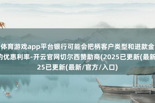 体育游戏app平台银行可能会把柄客户类型和进款金额提供不同的优惠利率-开云官网切尔西赞助商(2025已更新(最新/官方/入口)