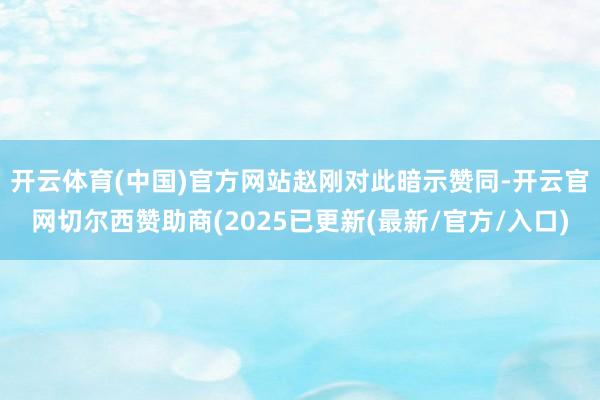 开云体育(中国)官方网站　　赵刚对此暗示赞同-开云官网切尔西赞助商(2025已更新(最新/官方/入口)