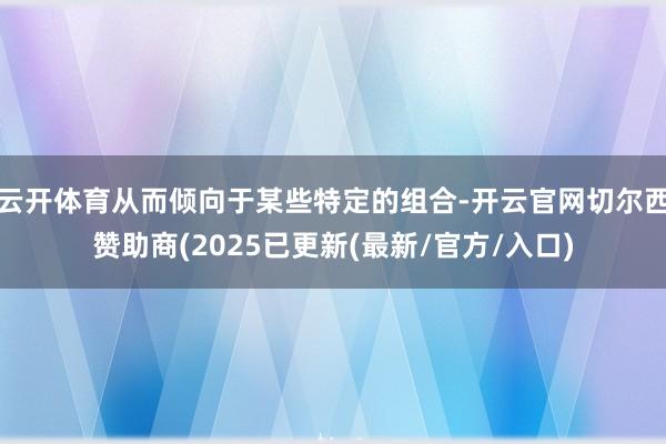 云开体育从而倾向于某些特定的组合-开云官网切尔西赞助商(2025已更新(最新/官方/入口)