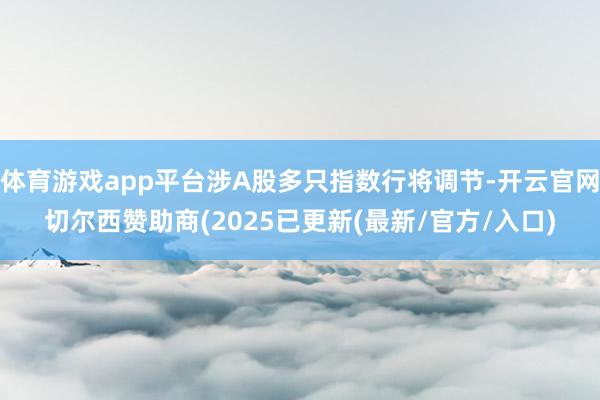 体育游戏app平台涉A股多只指数行将调节-开云官网切尔西赞助商(2025已更新(最新/官方/入口)