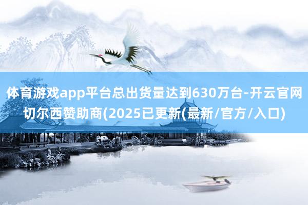 体育游戏app平台总出货量达到630万台-开云官网切尔西赞助商(2025已更新(最新/官方/入口)