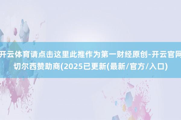 开云体育请点击这里此推作为第一财经原创-开云官网切尔西赞助商(2025已更新(最新/官方/入口)