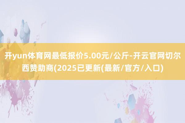 开yun体育网最低报价5.00元/公斤-开云官网切尔西赞助商(2025已更新(最新/官方/入口)