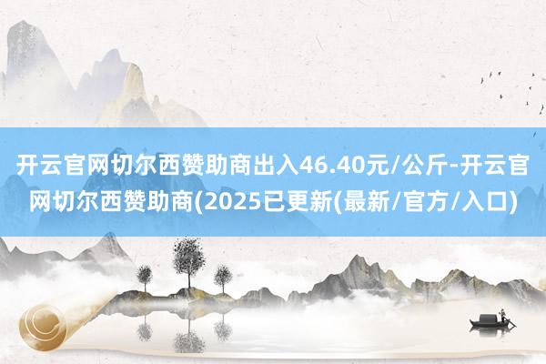 开云官网切尔西赞助商出入46.40元/公斤-开云官网切尔西赞助商(2025已更新(最新/官方/入口)