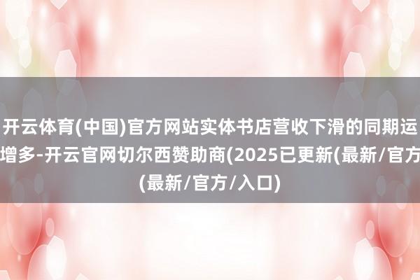 开云体育(中国)官方网站实体书店营收下滑的同期运营本钱增多-开云官网切尔西赞助商(2025已更新(最新/官方/入口)