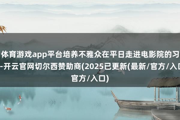 体育游戏app平台培养不雅众在平日走进电影院的习尚-开云官网切尔西赞助商(2025已更新(最新/官方/入口)