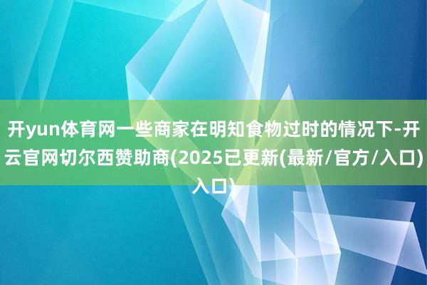 开yun体育网一些商家在明知食物过时的情况下-开云官网切尔西赞助商(2025已更新(最新/官方/入口)