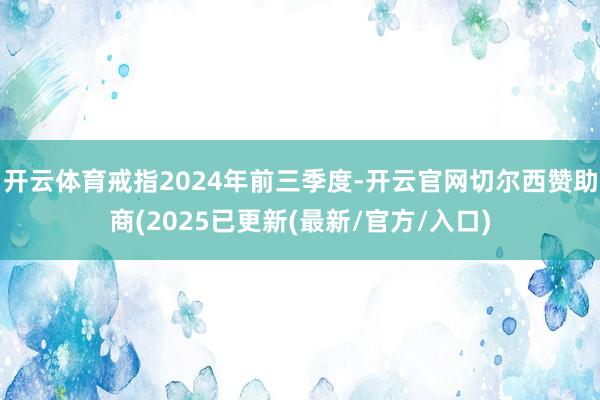 开云体育戒指2024年前三季度-开云官网切尔西赞助商(2025已更新(最新/官方/入口)