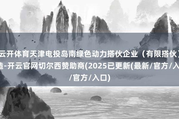 云开体育天津电投岛南绿色动力搭伙企业（有限搭伙）建造-开云官网切尔西赞助商(2025已更新(最新/官方/入口)