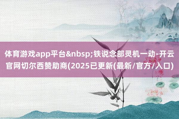 体育游戏app平台 铁说念部灵机一动-开云官网切尔西赞助商(2025已更新(最新/官方/入口)