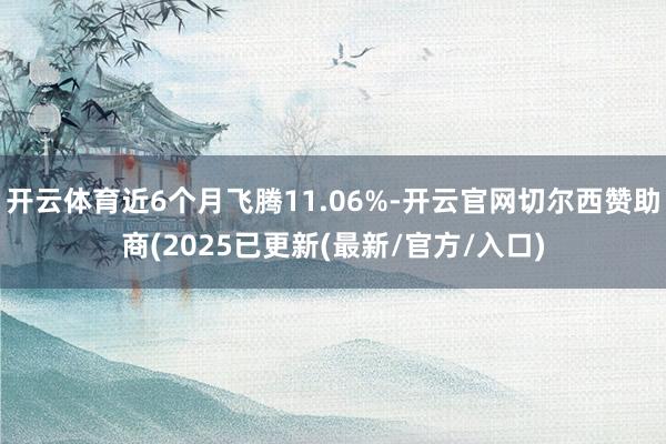 开云体育近6个月飞腾11.06%-开云官网切尔西赞助商(2025已更新(最新/官方/入口)