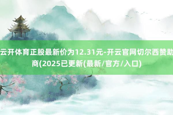 云开体育正股最新价为12.31元-开云官网切尔西赞助商(2025已更新(最新/官方/入口)
