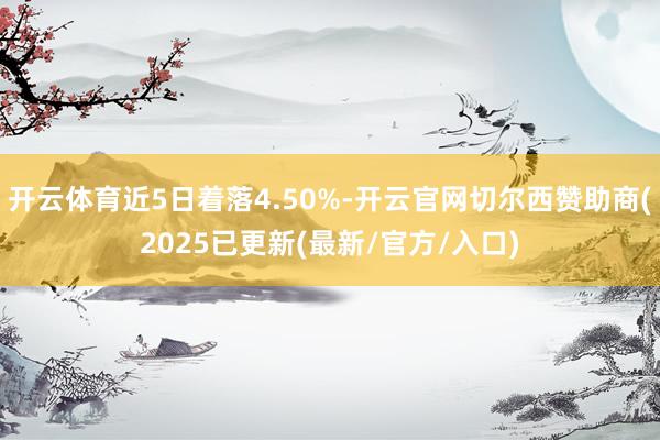 开云体育近5日着落4.50%-开云官网切尔西赞助商(2025已更新(最新/官方/入口)