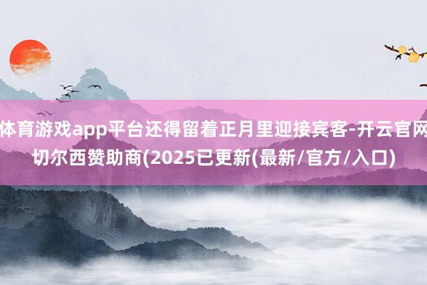 体育游戏app平台还得留着正月里迎接宾客-开云官网切尔西赞助商(2025已更新(最新/官方/入口)