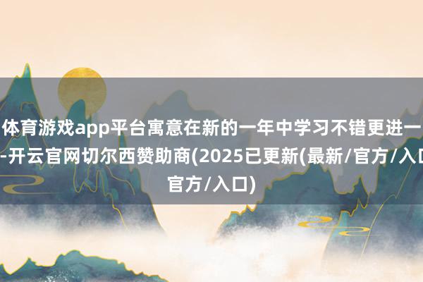 体育游戏app平台寓意在新的一年中学习不错更进一竿-开云官网切尔西赞助商(2025已更新(最新/官方/入口)