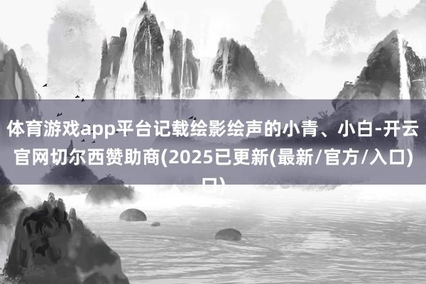 体育游戏app平台记载绘影绘声的小青、小白-开云官网切尔西赞助商(2025已更新(最新/官方/入口)