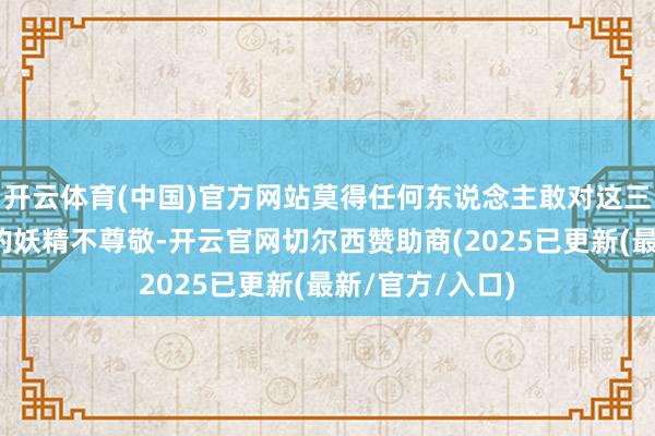 开云体育(中国)官方网站莫得任何东说念主敢对这三位受天子恩怨的妖精不尊敬-开云官网切尔西赞助商(2025已更新(最新/官方/入口)