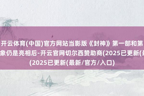 开云体育(中国)官方网站当影版《封神》第一部和第二部姜子牙的形象仍是亮相后-开云官网切尔西赞助商(2025已更新(最新/官方/入口)