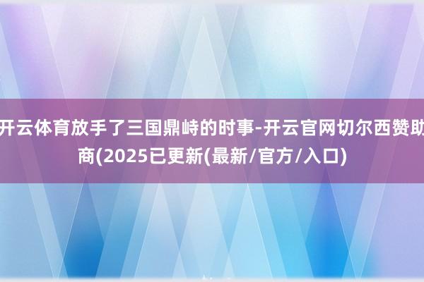 开云体育放手了三国鼎峙的时事-开云官网切尔西赞助商(2025已更新(最新/官方/入口)