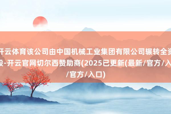 开云体育该公司由中国机械工业集团有限公司辗转全资抓股-开云官网切尔西赞助商(2025已更新(最新/官方/入口)