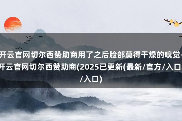 开云官网切尔西赞助商用了之后脸部莫得干燥的嗅觉-开云官网切尔西赞助商(2025已更新(最新/官方/入口)