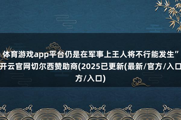 体育游戏app平台仍是在军事上王人将不行能发生”-开云官网切尔西赞助商(2025已更新(最新/官方/入口)