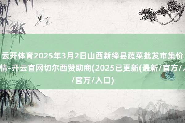 云开体育2025年3月2日山西新绛县蔬菜批发市集价钱行情-开云官网切尔西赞助商(2025已更新(最新/官方/入口)