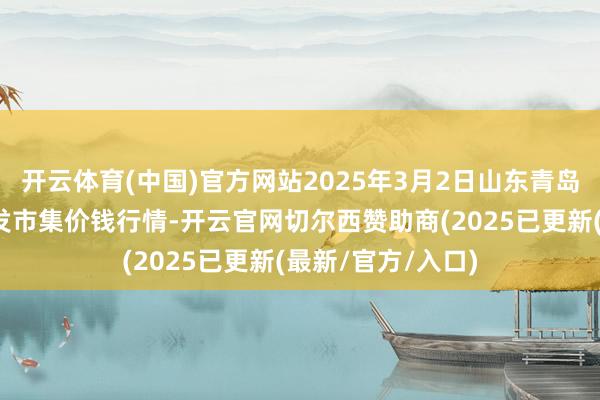 开云体育(中国)官方网站2025年3月2日山东青岛黄河路农产物批发市集价钱行情-开云官网切尔西赞助商(2025已更新(最新/官方/入口)