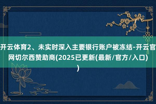 开云体育2、未实时深入主要银行账户被冻结-开云官网切尔西赞助商(2025已更新(最新/官方/入口)