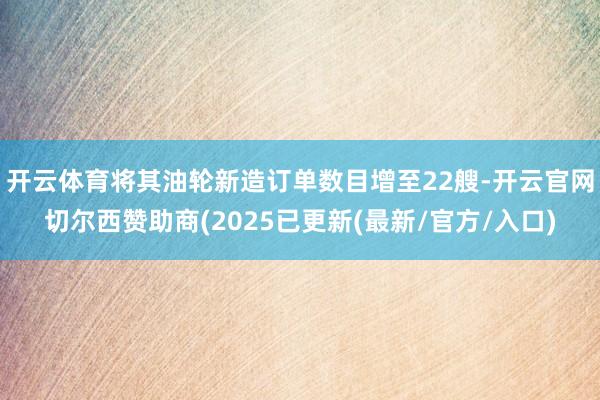 开云体育将其油轮新造订单数目增至22艘-开云官网切尔西赞助商(2025已更新(最新/官方/入口)