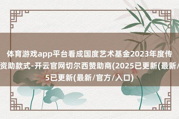 体育游戏app平台看成国度艺术基金2023年度传播相似实施资助款式-开云官网切尔西赞助商(2025已更新(最新/官方/入口)