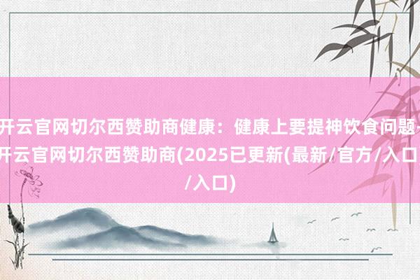 开云官网切尔西赞助商健康：健康上要提神饮食问题-开云官网切尔西赞助商(2025已更新(最新/官方/入口)