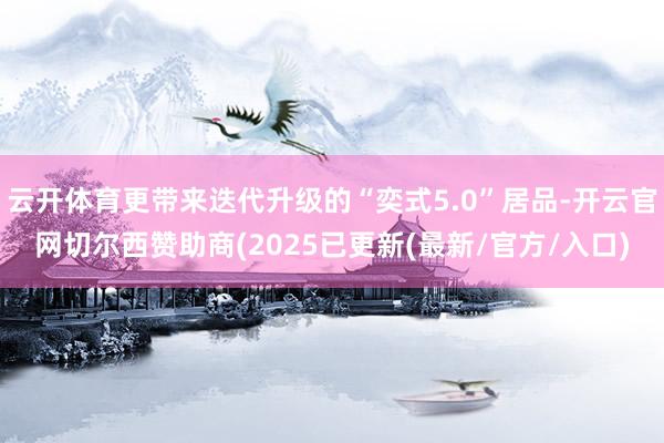 云开体育更带来迭代升级的“奕式5.0”居品-开云官网切尔西赞助商(2025已更新(最新/官方/入口)