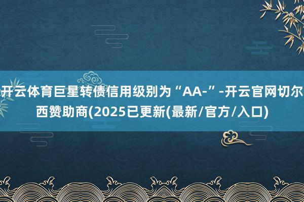 开云体育巨星转债信用级别为“AA-”-开云官网切尔西赞助商(2025已更新(最新/官方/入口)