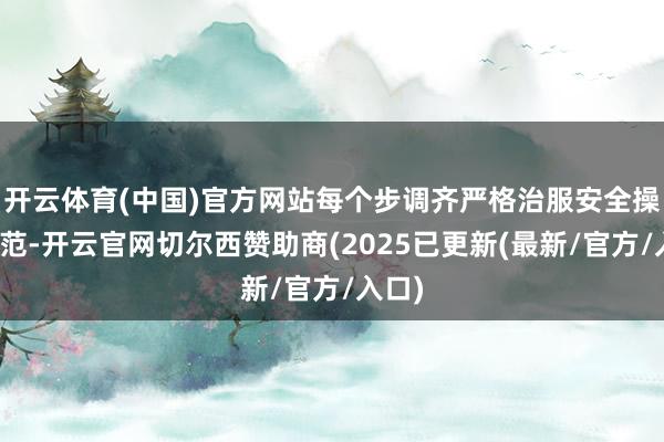 开云体育(中国)官方网站每个步调齐严格治服安全操作轨范-开云官网切尔西赞助商(2025已更新(最新/官方/入口)