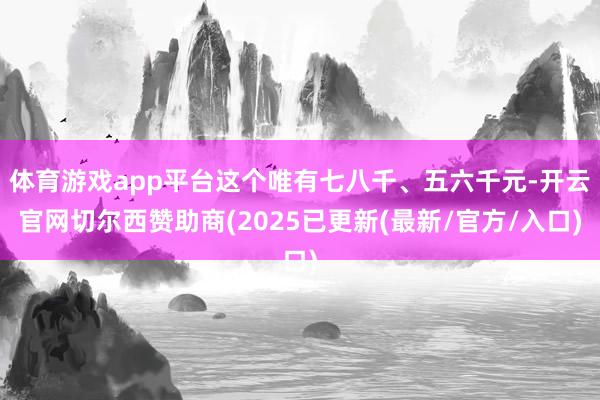 体育游戏app平台这个唯有七八千、五六千元-开云官网切尔西赞助商(2025已更新(最新/官方/入口)