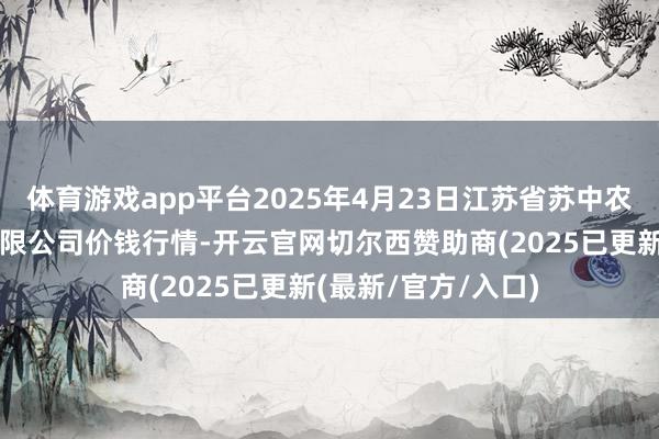 体育游戏app平台2025年4月23日江苏省苏中农副产物交往中心有限公司价钱行情-开云官网切尔西赞助商(2025已更新(最新/官方/入口)