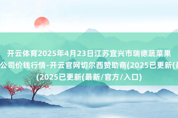 开云体育2025年4月23日江苏宜兴市瑞德蔬菜果品批发阛阓有限公司价钱行情-开云官网切尔西赞助商(2025已更新(最新/官方/入口)