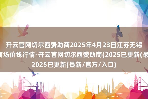 开云官网切尔西赞助商2025年4月23日江苏无锡向阳农家具大商场价钱行情-开云官网切尔西赞助商(2025已更新(最新/官方/入口)