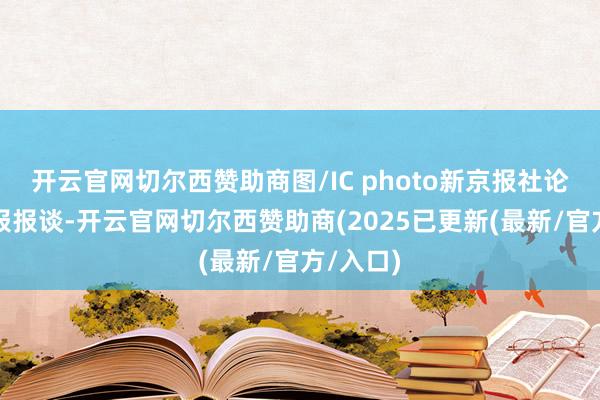开云官网切尔西赞助商图/IC photo新京报社论据新京报报谈-开云官网切尔西赞助商(2025已更新(最新/官方/入口)