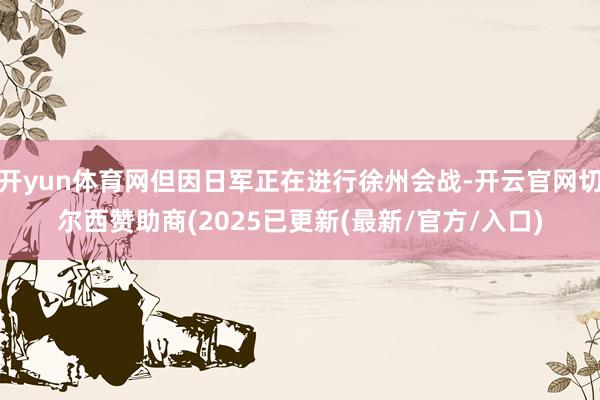 开yun体育网但因日军正在进行徐州会战-开云官网切尔西赞助商(2025已更新(最新/官方/入口)